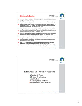 PRO 5803 - v4.0
Bibliografia Básica                                                          Paulo A. Cauchick Miguel

Meredith, J. Hopes for the future of operations management. Editorial. Journal of Operations
Management 19, pp 397-402, 2001.
Miguel, P.A.C. An Investigation of Qualitative Research in an Industrial Engineering Post graduate
Program. Anais do XI SIMPEP – Simpósio de Engenharia de Produção, Baurú, 2004.
Mueller, S.P.M. A Ciência, O Sistema de Comunicação Científica e a Literatura Científica. In:
Campello, B.S., Cendón, B.V. e Kremer, J.M. Fontes de Informação para Pesquisadores e
Profissionais. Belo Horizonte: Ed. UFMG, p. 191-198, 2000.
Scuder, G.D. e Hill, C.A. A Review and Classification of Empirical Research in Operations
Management. Journal of Operations Management, Vol. 16, No. 2, p. 91-101, 1998.
Souza, R. e Voss, C. Quality Management: Universal or Context Dependent? Production and
Operations Management, Vol. 10, No. 4, pp. 383-404, 2001.
Souza, R. Case Research in Operations Management. EDEN Doctoral Seminar on Research
Methodology in Operations Management, Brussels, Belgium, 31st Jan.-4th Feb, 2005.
Slack, N., Lewis, M. and Bates, H. The Two Worlds of Operations Management Research and
Practice - Can They Meet, Should They Meet? International Journal of Operations and Production
Management, Vol. 24, No. 4, pp. 372-387, 2004.
Voss. C.A. Operations management – from Taylor to Toyota and beyond. British Journal of
Management Vol. 6; pp. 17-29, 1995.
Voss, C. et al. Case Research in Operations Management. International Journal of
Operations & Production Management, Vol. 22, No. 2, pp. 195-219, 2002.
Yin, R.K. Case Study Research – Design and Methods. Londres: Sage Publications, 1989
(publicado em português pela Bookman: “Estudo de Caso - Planejamento e Métodos, 2001).




                                                                             PRO 5803 - v4.0
                                                                             Paulo A. Cauchick Miguel




          Estrutura de um Projeto de Pesquisa
                        •Escolha do Tema
                        •Revisão de Literatura
                        •Justificativa
                        •Formulação do Problema
                        •Determinação dos Objetivos




                                                                                                        6
 