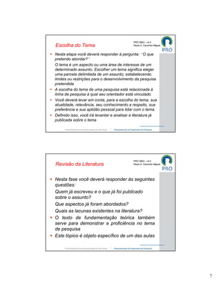 PRO 5803 - v4.0
Escolha do Tema                              Paulo A. Cauchick Miguel


Nesta etapa você deverá responder à pergunta: “O que
pretendo abordar?”
O tema é um aspecto ou uma área de interesse de um
determinado assunto. Escolher um tema significa eleger
uma parcela delimitada de um assunto, estabelecendo
limites ou restrições para o desenvolvimento da pesquisa
pretendida
A escolha do tema de uma pesquisa está relacionada à
linha de pesquisa à qual seu orientador está vinculado
Você deverá levar em conta, para a escolha do tema, sua
atualidade, relevância, seu conhecimento a respeito, sua
preferência e sua aptidão pessoal para lidar com o tema.
Definido isso, você irá levantar e analisar a literatura já
publicada sobre o tema




                                             PRO 5803 - v4.0
Revisão da Literatura                        Paulo A. Cauchick Miguel




Nesta fase você deverá responder às seguintes
questões:
Quem já escreveu e o que já foi publicado
sobre o assunto?
Que aspectos já foram abordados?
Quais as lacunas existentes na literatura?
O texto de fundamentação teórica também
serve para demonstrar a proficiência no tema
de pesquisa
Este tópico é objeto específico de um das aulas




                                                                        7
 