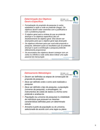 Determinação dos Objetivos                 PRO 5803 - v4.0
                                           Paulo A. Cauchick Miguel
Geral e Específicos
Formalização do propósito da pesquisa (o verbo
estabelece a ação e onde se pretende chegar). Os
objetivos devem estar coerentes com a justificativa e
com o problema proposto
O objetivo geral será a síntese do que se pretende
alcançar e os objetivos específicos são um
desdobramento do objetivo geral. Eles devem ser
alcançados para que o objetivo geral seja alcançado
Os objetivos informam para que você está propondo a
pesquisa, delineiam quais os resultados que se pretende
alcançar e qual a contribuição a pesquisa pretende
efetivamente proporcionar
Os enunciados dos objetivos devem começar com um
verbo no infinitivo e este verbo deve indicar uma ação
passível de mensuração




Delineamento Metodológico                  PRO 5803 - v4.0
                                           Paulo A. Cauchick Miguel

Devem ser definidas as etapas de consecução da
proposta de pesquisa
Deve ser definido onde e como será realizada a
pesquisa
Deve ser definido o tipo de pesquisa, a população
(universo da pesquisa), a amostragem, os
instrumentos de coleta de dados e a forma como
pretende e analisa-los
População (ou universo da pesquisa) é a totalidade
de indivíduos que possuem as mesmas
características definidas para um determinado
estudo
Amostra é parte da população ou do universo,
selecionada de acordo com uma regra ou plano




                                                                      9
 