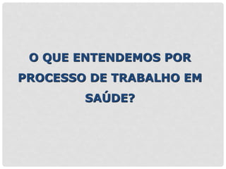 O QUE ENTENDEMOS POR
PROCESSO DE TRABALHO EM
SAÚDE?
 