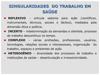 REFLEXIVO – articula saberes para ação (científicos,
instrumentais, técnicos, sociais e tácitos), mediados pela
dimensão ética e política.
INCERTO – indeterminação da demandas e clientela, processo
de trabalho descontínuo no tempo.
COMPLEXO – várias profissões, profissionais, usuários,
tecnologias, relações sociais e interpessoais, organização do
trabalho, espaços e ambientes de ação.
HETEROGÊNEO – diversidade dos processos de trabalho e
instituições de saúde – desarticulação e irressolutividade.
SINGULARIDADES DO TRABALHO EM
SAÚDE
 