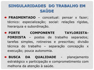 FRAGMENTADO – conceitual: pensar x fazer;
técnico: especialização; social: relações rígidas,
hierarquia e subordinação.
FORTE COMPONENTE TAYLORISTA-
FORDISTA – postos de trabalho separados;
tarefas simples, rotineiras e prescritas; divisão
técnica do trabalho – separação concepção x
execução; pouca autonomia.
BUSCA DA QUALIDADE - planejamento
estratégico x participação e comprometimento com
melhoria da atenção à saúde.
SINGULARIDADES DO TRABALHO EM
SAÚDE
 