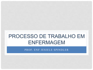 PROCESSO DE TRABALHO EM
ENFERMAGEM
PROF. ENF JESIELE SPINDLER
 