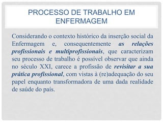 PROCESSO DE TRABALHO EM
ENFERMAGEM
Considerando o contexto histórico da inserção social da
Enfermagem e, consequentemente as relações
profissionais e multiprofissionais, que caracterizam
seu processo de trabalho é possível observar que ainda
no século XXI, carece a profissão de revisitar a sua
prática profissional, com vistas à (re)adequação do seu
papel enquanto transformadora de uma dada realidade
de saúde do país.
 
