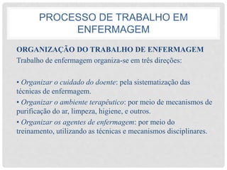 PROCESSO DE TRABALHO EM
ENFERMAGEM
ORGANIZAÇÃO DO TRABALHO DE ENFERMAGEM
Trabalho de enfermagem organiza-se em três direções:
• Organizar o cuidado do doente: pela sistematização das
técnicas de enfermagem.
• Organizar o ambiente terapêutico: por meio de mecanismos de
purificação do ar, limpeza, higiene, e outros.
• Organizar os agentes de enfermagem: por meio do
treinamento, utilizando as técnicas e mecanismos disciplinares.
 