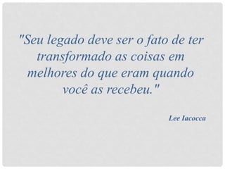 "Seu legado deve ser o fato de ter
transformado as coisas em
melhores do que eram quando
você as recebeu."
Lee Iacocca
 