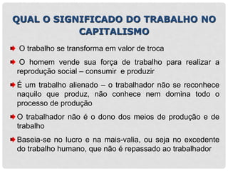 QUAL O SIGNIFICADO DO TRABALHO NO
CAPITALISMO
O trabalho se transforma em valor de troca
O homem vende sua força de trabalho para realizar a
reprodução social – consumir e produzir
É um trabalho alienado – o trabalhador não se reconhece
naquilo que produz, não conhece nem domina todo o
processo de produção
O trabalhador não é o dono dos meios de produção e de
trabalho
Baseia-se no lucro e na mais-valia, ou seja no excedente
do trabalho humano, que não é repassado ao trabalhador
 