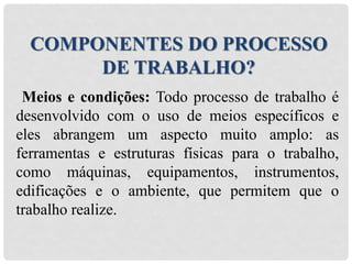 Meios e condições: Todo processo de trabalho é
desenvolvido com o uso de meios específicos e
eles abrangem um aspecto muito amplo: as
ferramentas e estruturas físicas para o trabalho,
como máquinas, equipamentos, instrumentos,
edificações e o ambiente, que permitem que o
trabalho realize.
COMPONENTES DO PROCESSO
DE TRABALHO?
 