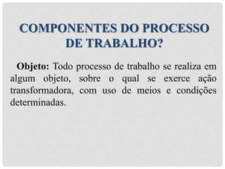 Objeto: Todo processo de trabalho se realiza em
algum objeto, sobre o qual se exerce ação
transformadora, com uso de meios e condições
determinadas.
COMPONENTES DO PROCESSO
DE TRABALHO?
 