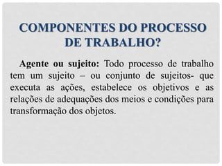 Agente ou sujeito: Todo processo de trabalho
tem um sujeito – ou conjunto de sujeitos- que
executa as ações, estabelece os objetivos e as
relações de adequações dos meios e condições para
transformação dos objetos.
COMPONENTES DO PROCESSO
DE TRABALHO?
 