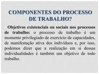 Objetivos existenciais ou sociais nos processos
de trabalho: o processo de trabalho é um
momento privilegiado de exercício de capacidades,
de manifestação ativa dos indivíduos e, por isso,
podemos dizer que a realização em si dessas
individualidades é também um objetivo de todo
trabalho.
COMPONENTES DO PROCESSO
DE TRABALHO?
 