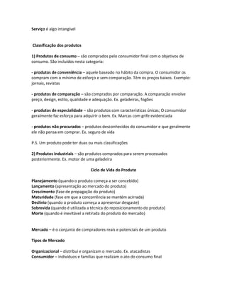 Serviço é algo intangível


Classificação dos produtos

1) Produtos de consumo – são comprados pelo consumidor final com o objetivos de
consumo. São incluídos nesta categoria:

- produtos de conveniência – aquele baseado no hábito da compra. O consumidor os
compram com o mínimo de esforço e sem comparação. Têm os preços baixos. Exemplo:
jornais, revistas

- produtos de comparação – são comprados por comparação. A comparação envolve
preço, design, estilo, qualidade e adequação. Ex. geladeiras, fogões

- produtos de especialidade – são produtos com características únicas; O consumidor
geralmente faz esforço para adquirir o bem. Ex. Marcas com grife evidenciada

- produtos não procurados – produtos desconhecidos do consumidor e que geralmente
ele não pensa em comprar. Ex. seguro de vida

P.S. Um produto pode ter duas ou mais classificações

2) Produtos industriais – são produtos comprados para serem processados
posteriormente. Ex. motor de uma geladeira

                               Ciclo de Vida do Produto

Planejamento (quando o produto começa a ser concebido)
Lançamento (apresentação ao mercado do produto)
Crescimento (fase de propagação do produto)
Maturidade (fase em que a concorrência se mantém acirrada)
Declínio (quando o produto começa a apresentar desgaste)
Sobrevida (quando é utilizada a técnica do reposicionamento do produto)
Morte (quando é inevitável a retirada do produto do mercado)


Mercado – é o conjunto de compradores reais e potenciais de um produto

Tipos de Mercado

Organizacional – distribui e organizam o mercado. Ex. atacadistas
Consumidor – indivíduos e famílias que realizam o ato do consumo final
 
