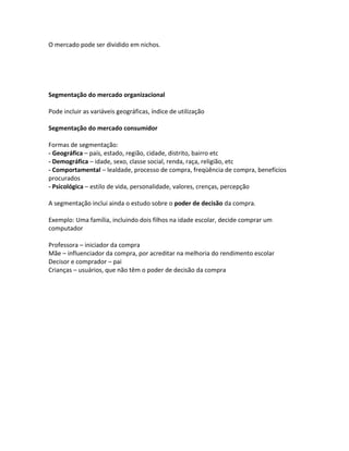 O mercado pode ser dividido em nichos.




Segmentação do mercado organizacional

Pode incluir as variáveis geográficas, índice de utilização

Segmentação do mercado consumidor

Formas de segmentação:
- Geográfica – país, estado, região, cidade, distrito, bairro etc
- Demográfica – idade, sexo, classe social, renda, raça, religião, etc
- Comportamental – lealdade, processo de compra, freqüência de compra, benefícios
procurados
- Psicológica – estilo de vida, personalidade, valores, crenças, percepção

A segmentação inclui ainda o estudo sobre o poder de decisão da compra.

Exemplo: Uma família, incluindo dois filhos na idade escolar, decide comprar um
computador

Professora – iniciador da compra
Mãe – influenciador da compra, por acreditar na melhoria do rendimento escolar
Decisor e comprador – pai
Crianças – usuários, que não têm o poder de decisão da compra
 