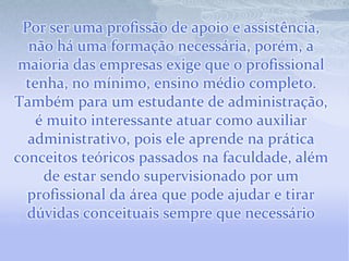 Por ser uma profissão de apoio e assistência,
  não há uma formação necessária, porém, a
 maioria das empresas exige que o profissional
  tenha, no mínimo, ensino médio completo.
Também para um estudante de administração,
    é muito interessante atuar como auxiliar
  administrativo, pois ele aprende na prática
conceitos teóricos passados na faculdade, além
     de estar sendo supervisionado por um
  profissional da área que pode ajudar e tirar
  dúvidas conceituais sempre que necessário
 