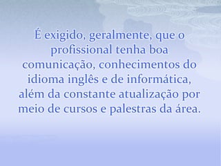 É exigido, geralmente, que o
      profissional tenha boa
 comunicação, conhecimentos do
  idioma inglês e de informática,
além da constante atualização por
meio de cursos e palestras da área.
 