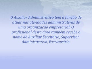 O Auxiliar Administrativo tem a função de atuar nas atividades administrativas de uma organização empresarial. O profissional desta área também recebe o nome de Auxiliar Escritório, Supervisor Administrativo, Escriturário. 