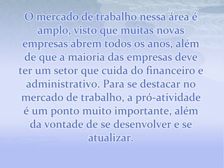 O mercado de trabalho nessa área é amplo, visto que muitas novas empresas abrem todos os anos, além de que a maioria das empresas deve ter um setor que cuida do financeiro e administrativo. Para se destacar no mercado de trabalho, a pró-atividade é um ponto muito importante, além da vontade de se desenvolver e se atualizar. 