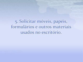 5. Solicitar móveis, papéis, formulários e outros materiais usados no escritório.
