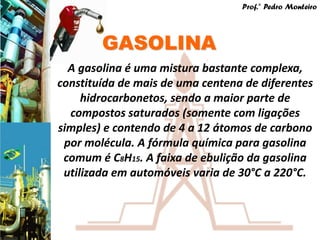 Prof.° Pedro Monteiro




        GASOLINA
  A gasolina é uma mistura bastante complexa,
constituída de mais de uma centena de diferentes
     hidrocarbonetos, sendo a maior parte de
  compostos saturados (somente com ligações
simples) e contendo de 4 a 12 átomos de carbono
 por molécula. A fórmula química para gasolina
 comum é C8H15. A faixa de ebulição da gasolina
 utilizada em automóveis varia de 30°C a 220°C.
 