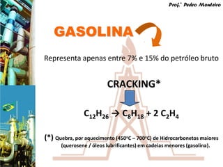 Prof.° Pedro Monteiro




   GASOLINA
Representa apenas entre 7% e 15% do petróleo bruto


                         CRACKING*

               C12H26 → C8H18 + 2 C2H4

(*) Quebra, por aquecimento (450oC – 700oC) de Hidrocarbonetos maiores
      (querosene / óleos lubrificantes) em cadeias menores (gasolina).
 