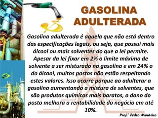 Gasolina adulterada é aquela que não está dentro
das especificações legais, ou seja, que possui mais
   álcool ou mais solventes do que a lei permite.
   Apesar da lei fixar em 2% o limite máximo de
 solvente a ser misturado na gasolina e em 24% o
  do álcool, muitos postos não estão respeitando
  estes valores. Isso ocorre porque ao adulterar a
gasolina aumentando a mistura de solventes, que
  são produtos químicos mais baratos, o dono do
posto melhora a rentabilidade do negócio em até
                        10%.
                                     Prof.° Pedro Monteiro
 