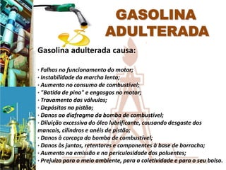 Gasolina adulterada causa:

· Falhas no funcionamento do motor;
· Instabilidade da marcha lenta;
· Aumento no consumo de combustível;
· "Batida de pino" e engasgos no motor;
· Travamento das válvulas;
· Depósitos no pistão;
· Danos ao diafragma da bomba de combustível;
· Diluição excessiva do óleo lubrificante, causando desgaste dos
mancais, cilindros e anéis de pistão;
· Danos à carcaça da bomba de combustível;
· Danos às juntas, retentores e componentes à base de borracha;
· Aumento na emissão e na periculosidade dos poluentes;
· Prejuízo para o meio ambiente, para a coletividade e para o seu bolso.
 