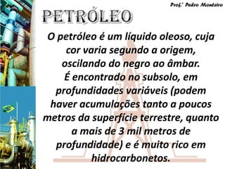 Prof.° Pedro Monteiro




O petróleo é um líquido oleoso, cuja
    cor varia segundo a origem,
   oscilando do negro ao âmbar.
    É encontrado no subsolo, em
  profundidades variáveis (podem
 haver acumulações tanto a poucos
metros da superfície terrestre, quanto
      a mais de 3 mil metros de
  profundidade) e é muito rico em
          hidrocarbonetos.
 