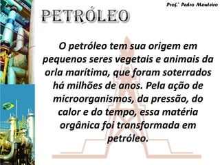 Prof.° Pedro Monteiro




   O petróleo tem sua origem em
pequenos seres vegetais e animais da
orla marítima, que foram soterrados
  há milhões de anos. Pela ação de
  microorganismos, da pressão, do
   calor e do tempo, essa matéria
   orgânica foi transformada em
               petróleo.
 