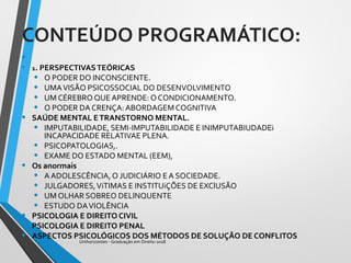 CONTEÚDO PROGRAMÁTICO:
•
• 1. PERSPECTIVASTEÓRICAS
• O PODER DO INCONSCIENTE.
• UMAVISÃO PSICOSSOCIAL DO DESENVOLVIMENTO
• UM CÉREBRO QUE APRENDE: O CONDICIONAMENTO.
• O PODER DA CRENÇA: ABORDAGEM COGNITIVA
• SAÚDE MENTAL ETRANSTORNO MENTAL.
• IMPUTABILIDADE, SEMI-IMPUTABILIDADE E INIMPUTABIUDADEi
INCAPACIDADE RELATIVAE PLENA.
• PSICOPATOLOGIAS,.
• EXAME DO ESTADO MENTAL (EEM),
• Os anormais
• A ADOLESCÊNCIA, O JUDICIÁRIO E A SOCIEDADE.
• JULGADORES,ViTIMAS E INSTITUiÇÕES DE EXClUSÃO
• UM OLHAR SOBREO DELlNQUENTE
• ESTUDO DAVIOLÊNCIA
• PSICOLOGIA E DIREITO CIVIL
• PSICOLOGIA E DIREITO PENAL
• ASPECTOS PSICOLÓGICOS DOS MÉTODOS DE SOLUÇÃO DE CONFLITOS
Unihorizontes - Graduação em Direito 2018
 