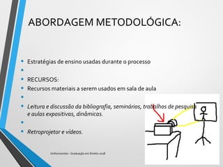 ABORDAGEM METODOLÓGICA:
• Estratégias de ensino usadas durante o processo
•
• RECURSOS:
• Recursos materiais a serem usados em sala de aula
•  
• Leitura e discussão da bibliografia, seminários, trabalhos de pesquisa 
e aulas expositivas, dinâmicas.
•  
• Retroprojetor e vídeos.
Unihorizontes - Graduação em Direito 2018
 