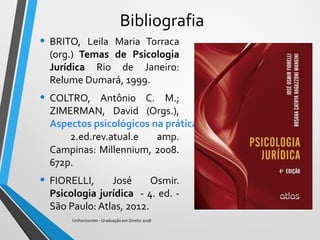 Bibliografia
• BRITO, Leila Maria Torraca
(org.) Temas de Psicologia
Jurídica Rio de Janeiro:
Relume Dumará, 1999.
• COLTRO, Antônio C. M.;
ZIMERMAN, David (Orgs.),
Aspectos psicológicos na prática jurídica.
2.ed.rev.atual.e amp.
Campinas: Millennium, 2008.
672p.
• FIORELLI, José Osmir.
Psicologia jurídica - 4. ed. -
São Paulo: Atlas, 2012.
Unihorizontes - Graduação em Direito 2018
 