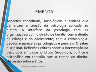 EMENTA:
• Aspectos conceituais, sociológicos e clínicos que
demarcam a criação da psicologia aplicada ao
direito. A interface da psicologia com as
organizações; com o direito de família; com o direito
da criança e do adolescente; com a criminologia.
Laudos e pareceres psicológicos e periciais. O saber
disciplinar. Reflexões críticas sobre a intervenção da
psicologia em casos jurídicos. Sociologia, política e
psicanálise em conexão com o campo do direito.
Discussão sobre a ética.
Unihorizontes - Graduação em Direito 2018
 