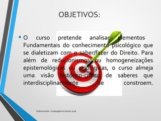 OBJETIVOS:
• O curso pretende analisar elementos
Fundamentais do conhecimento psicológico que
se dialetizam com o saber/fazer do Direito. Para
além de reducionismos ou homogeneizações
epistemológicas ou axiológicas, o curso almeja
uma visão histórico-crítica de saberes que
interdisciplinarmente se constroem.
Unihorizontes - Graduação em Direito 2018
 