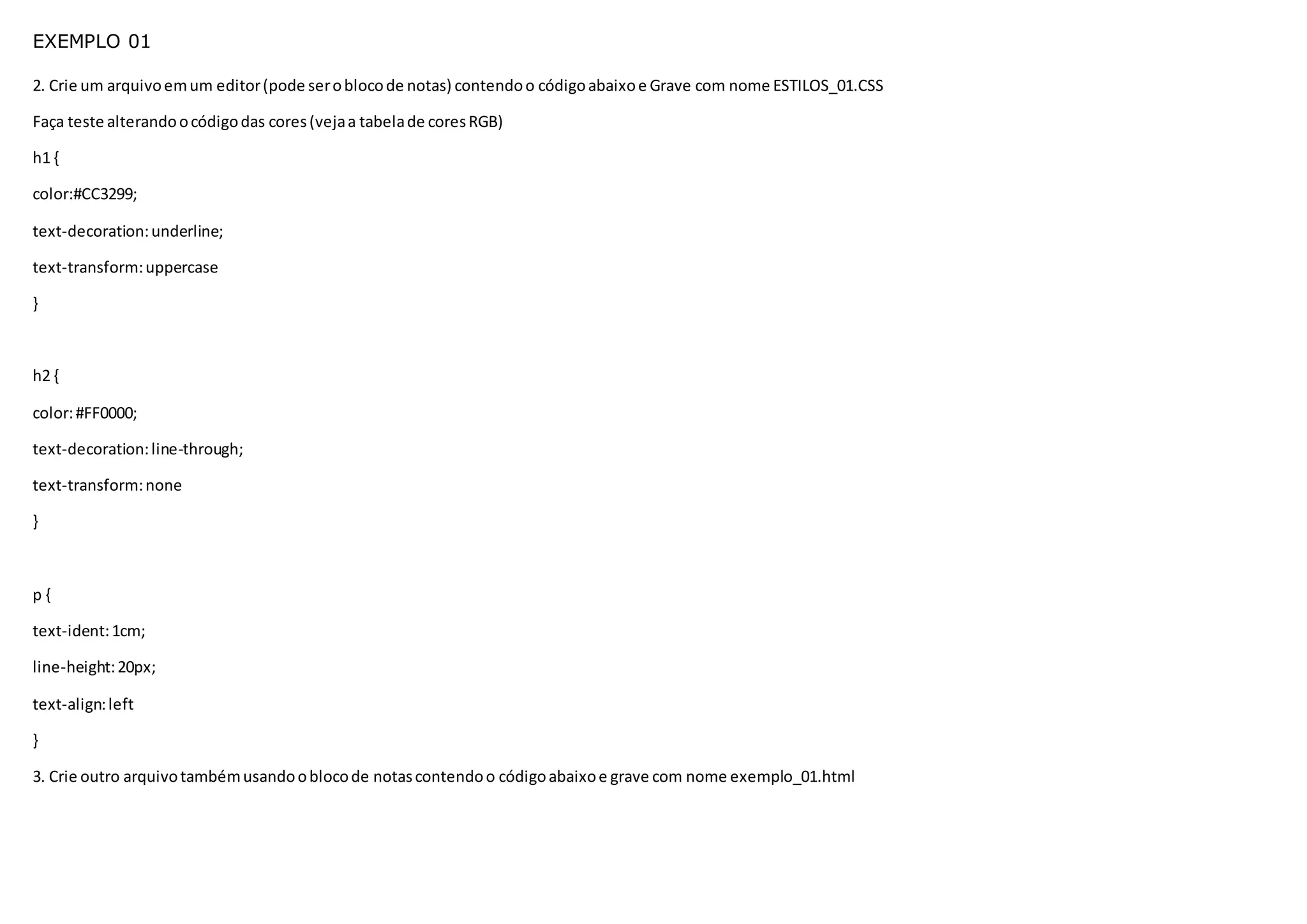 EXEMPLO 01
2. Crie um arquivoemum editor(pode seroblocode notas) contendoo códigoabaixoe Grave com nome ESTILOS_01.CSS
Faça teste alterandoocódigodas cores(vejaa tabelade coresRGB)
h1 {
color:#CC3299;
text-decoration:underline;
text-transform:uppercase
}
h2 {
color:#FF0000;
text-decoration:line-through;
text-transform:none
}
p {
text-ident:1cm;
line-height:20px;
text-align:left
}
3. Crie outro arquivotambémusandooblocode notascontendoo códigoabaixoe grave com nome exemplo_01.html
 
