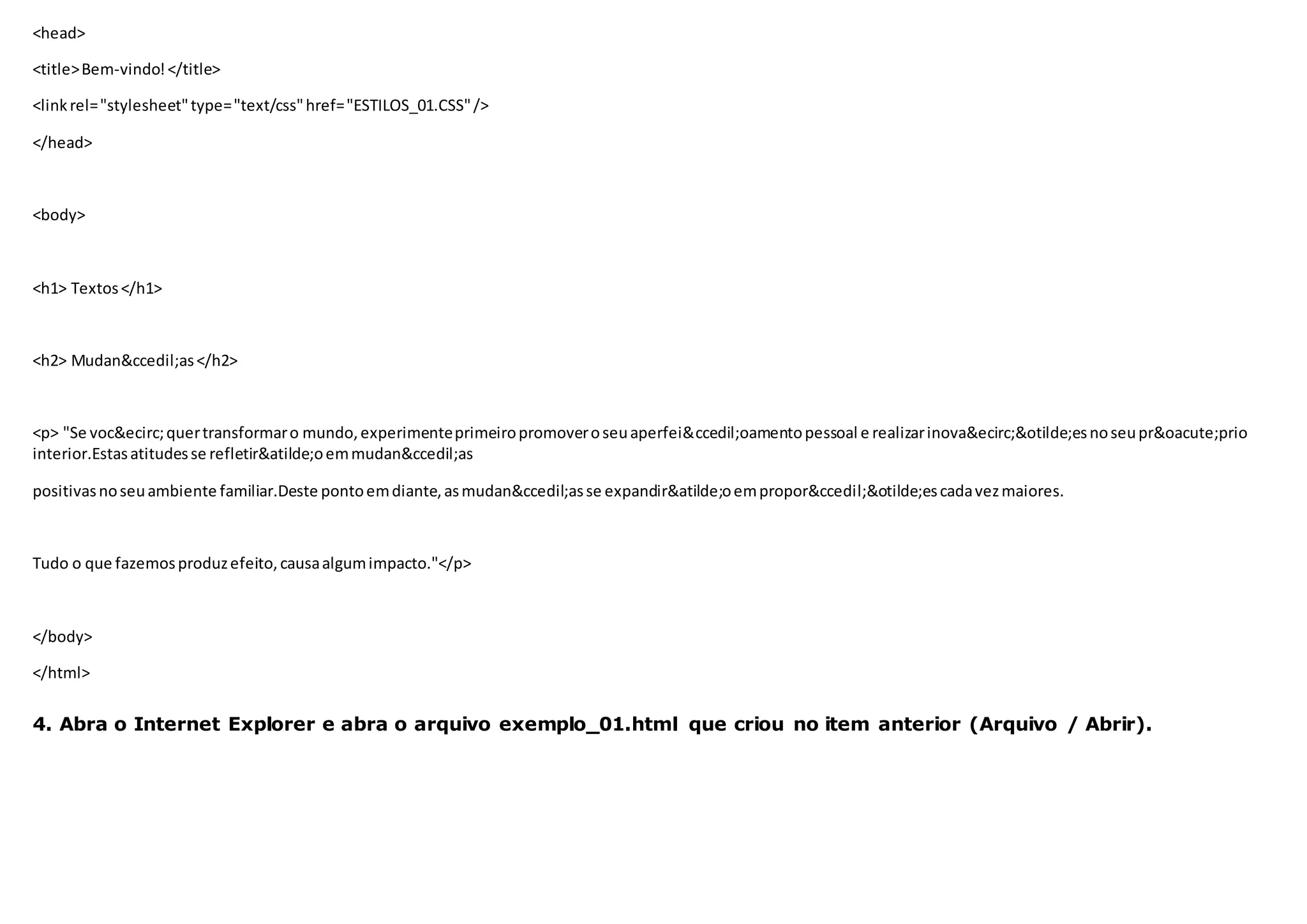<head>
<title>Bem-vindo!</title>
<linkrel="stylesheet"type="text/css"href="ESTILOS_01.CSS"/>
</head>
<body>
<h1> Textos</h1>
<h2> Mudan&ccedil;as</h2>
<p> "Se voc&ecirc;quertransformaro mundo,experimenteprimeiropromoveroseuaperfei&ccedil;oamentopessoal e realizarinova&ecirc;&otilde;esnoseupr&oacute;prio
interior.Estasatitudesse refletir&atilde;oemmudan&ccedil;as
positivasnoseuambiente familiar.Deste pontoemdiante,asmudan&ccedil;asse expandir&atilde;oempropor&ccedil;&otilde;escadavezmaiores.
Tudo o que fazemosproduzefeito, causaalgumimpacto."</p>
</body>
</html>
4. Abra o Internet Explorer e abra o arquivo exemplo_01.html que criou no item anterior (Arquivo / Abrir).
 