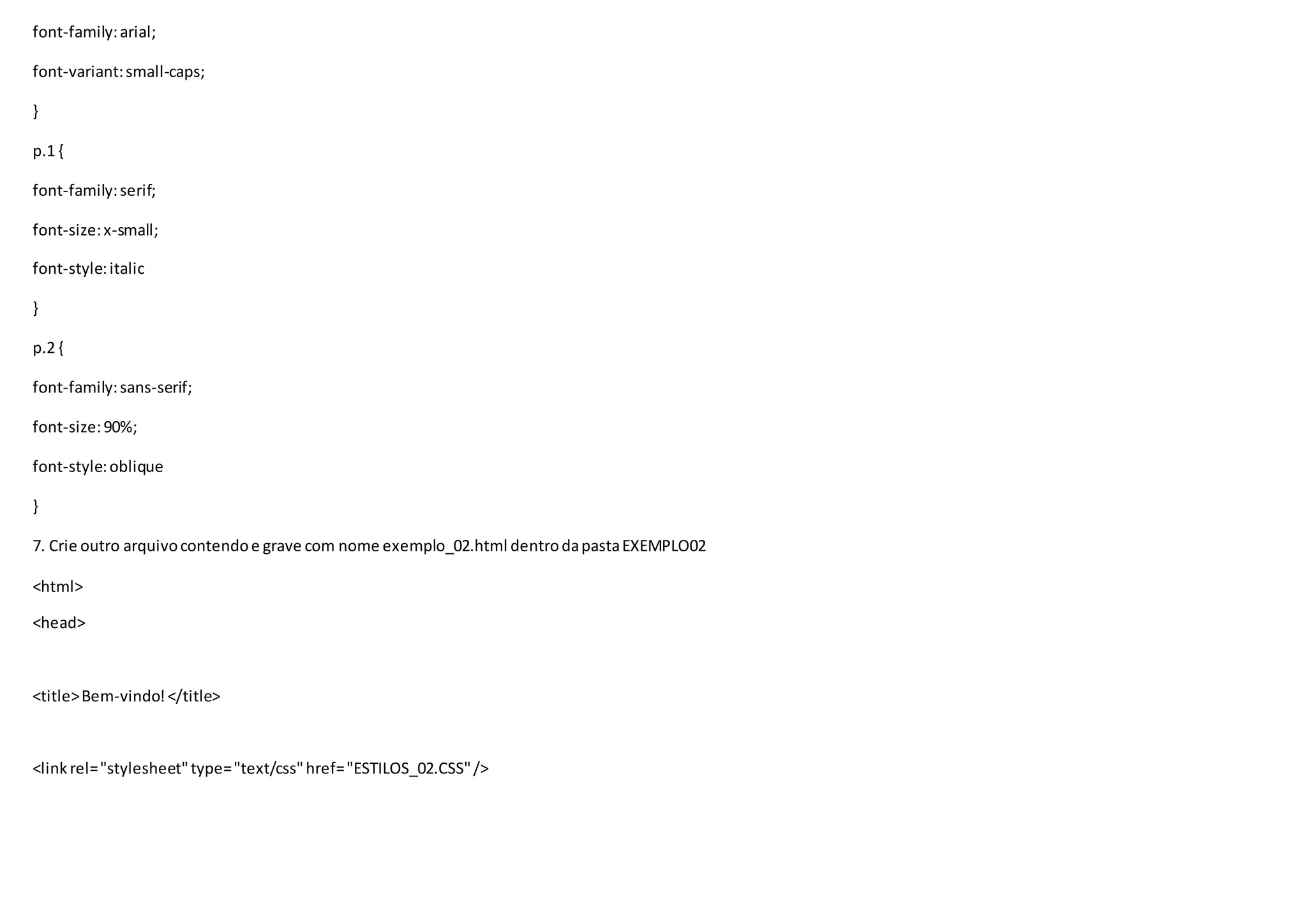 font-family:arial;
font-variant:small-caps;
}
p.1 {
font-family:serif;
font-size:x-small;
font-style:italic
}
p.2 {
font-family:sans-serif;
font-size:90%;
font-style:oblique
}
7. Crie outro arquivocontendoe grave com nome exemplo_02.html dentrodapastaEXEMPLO02
<html>
<head>
<title>Bem-vindo!</title>
<linkrel="stylesheet"type="text/css"href="ESTILOS_02.CSS"/>
 