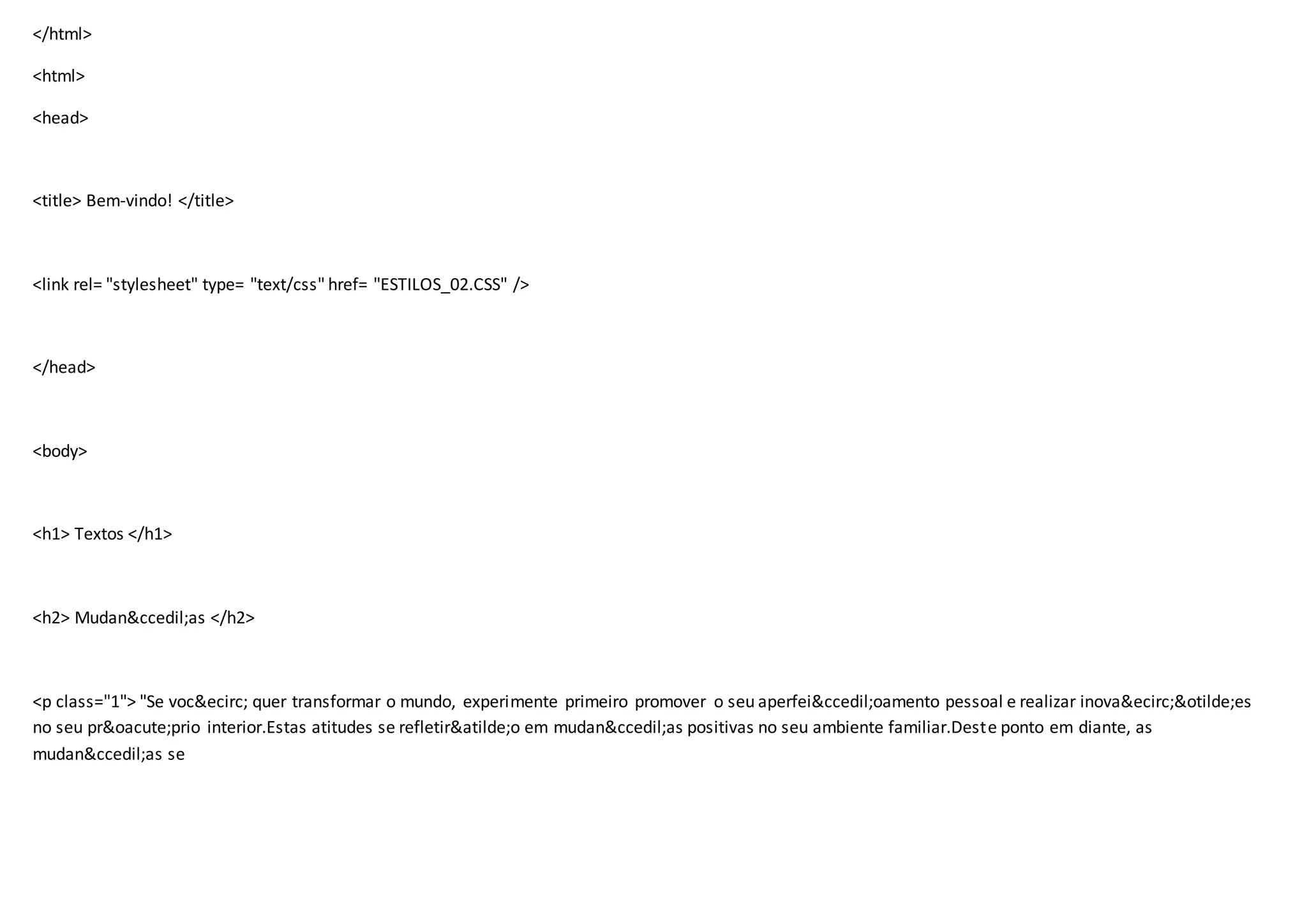</html>
<html>
<head>
<title> Bem-vindo! </title>
<link rel= "stylesheet" type= "text/css" href= "ESTILOS_02.CSS" />
</head>
<body>
<h1> Textos </h1>
<h2> Mudan&ccedil;as </h2>
<p class="1"> "Se voc&ecirc; quer transformar o mundo, experimente primeiro promover o seu aperfei&ccedil;oamento pessoal e realizar inova&ecirc;&otilde;es
no seu pr&oacute;prio interior.Estas atitudes se refletir&atilde;o em mudan&ccedil;as positivas no seu ambiente familiar.Deste ponto em diante, as
mudan&ccedil;as se
 