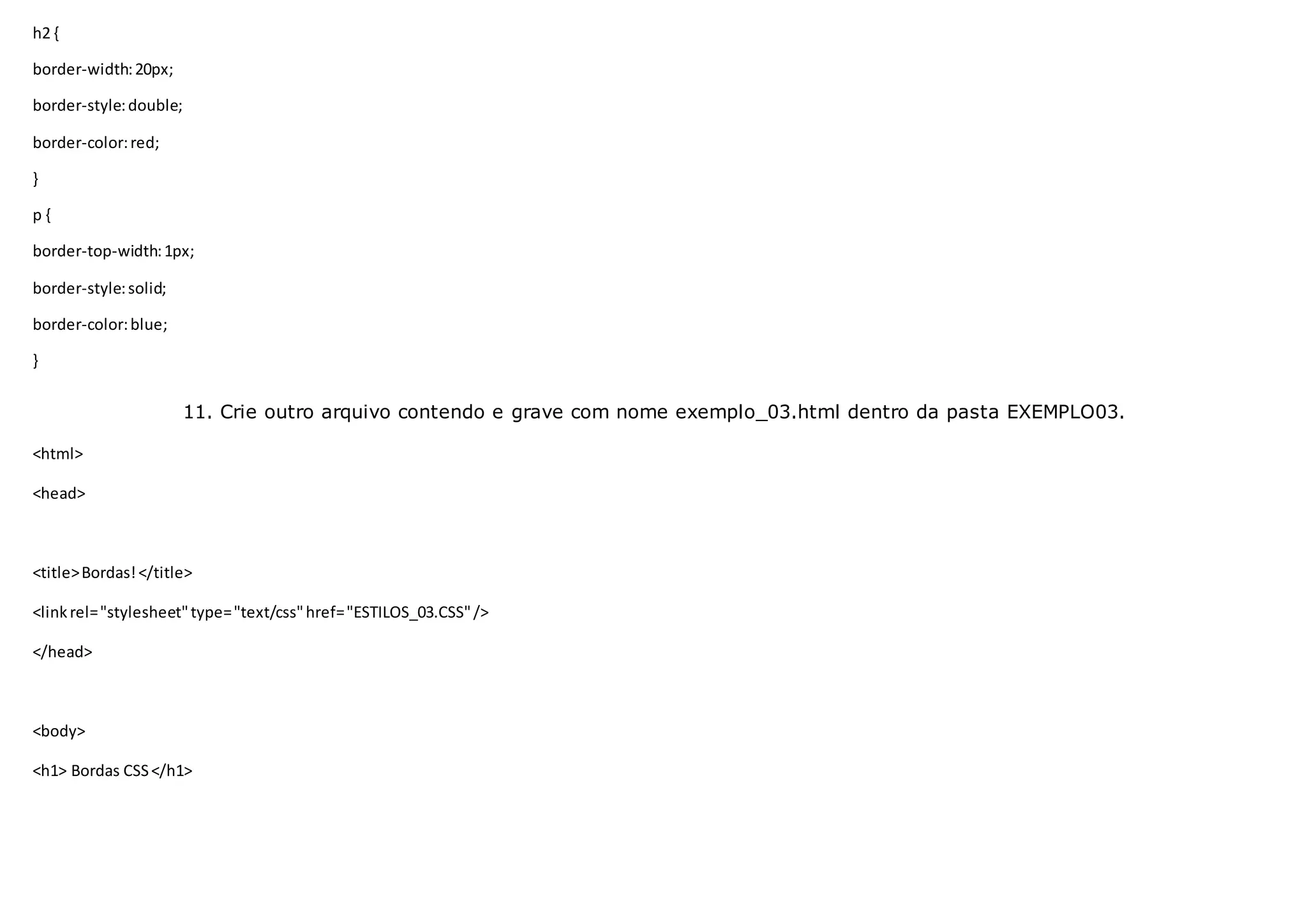 h2 {
border-width:20px;
border-style:double;
border-color:red;
}
p {
border-top-width:1px;
border-style:solid;
border-color:blue;
}
11. Crie outro arquivo contendo e grave com nome exemplo_03.html dentro da pasta EXEMPLO03.
<html>
<head>
<title>Bordas!</title>
<linkrel="stylesheet"type="text/css"href="ESTILOS_03.CSS"/>
</head>
<body>
<h1> Bordas CSS</h1>
 