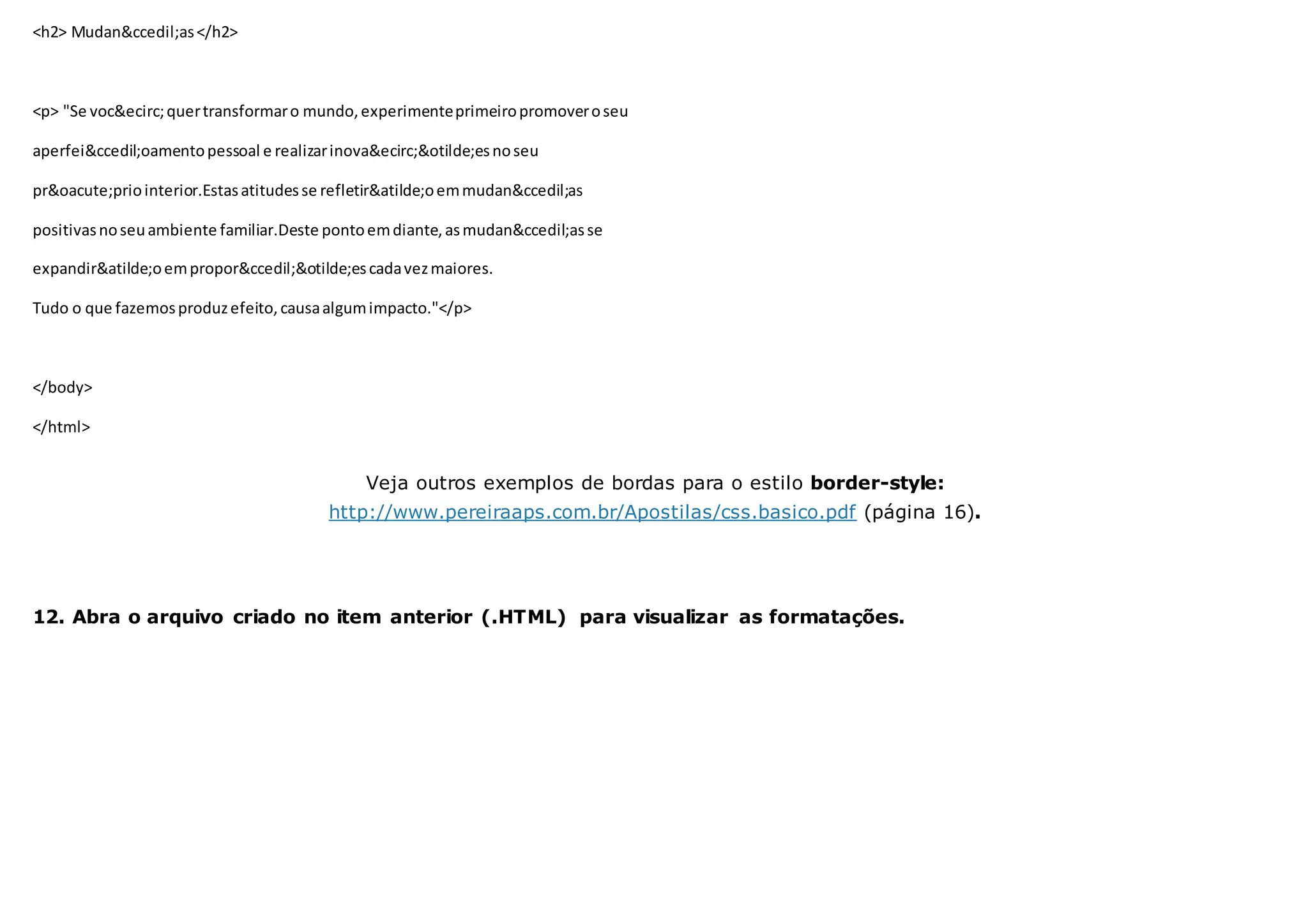 <h2> Mudan&ccedil;as</h2>
<p> "Se voc&ecirc;quertransformaro mundo,experimenteprimeiropromoveroseu
aperfei&ccedil;oamentopessoal e realizarinova&ecirc;&otilde;esnoseu
pr&oacute;priointerior.Estasatitudesse refletir&atilde;oemmudan&ccedil;as
positivasnoseuambiente familiar.Deste pontoemdiante,asmudan&ccedil;asse
expandir&atilde;oempropor&ccedil;&otilde;escadavezmaiores.
Tudo o que fazemosproduzefeito, causaalgumimpacto."</p>
</body>
</html>
Veja outros exemplos de bordas para o estilo border-style:
http://www.pereiraaps.com.br/Apostilas/css.basico.pdf (página 16).
12. Abra o arquivo criado no item anterior (.HTML) para visualizar as formatações.
 
