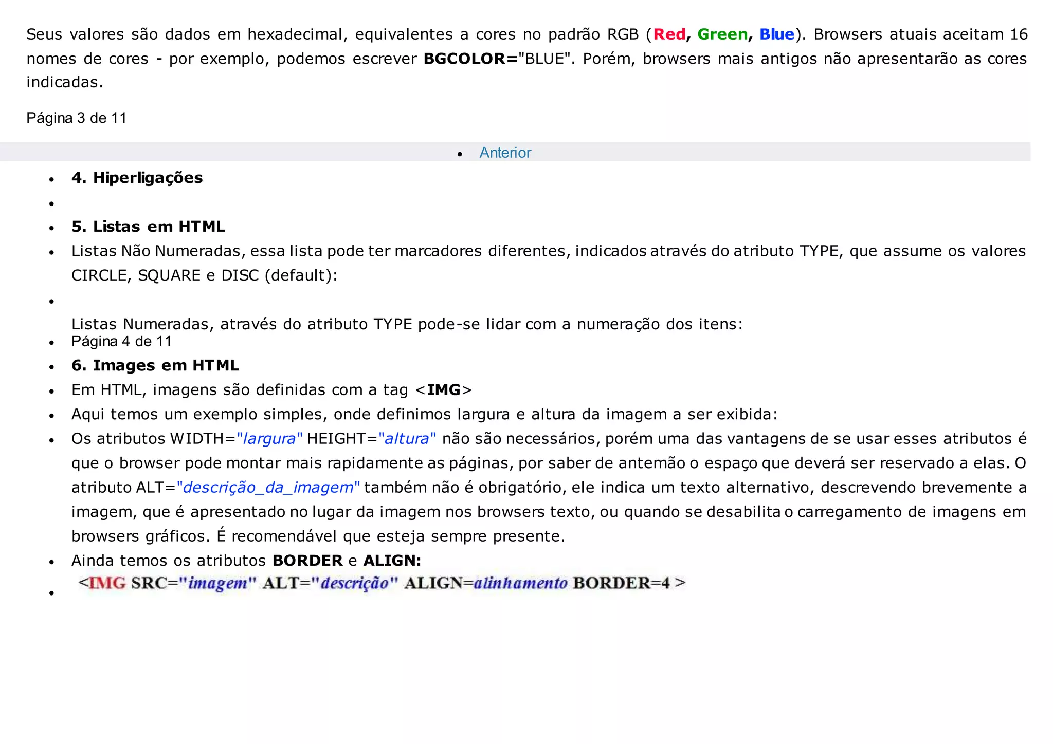 Seus valores são dados em hexadecimal, equivalentes a cores no padrão RGB (Red, Green, Blue). Browsers atuais aceitam 16
nomes de cores - por exemplo, podemos escrever BGCOLOR="BLUE". Porém, browsers mais antigos não apresentarão as cores
indicadas.
Página 3 de 11
 Anterior
 4. Hiperligações

 5. Listas em HTML
 Listas Não Numeradas, essa lista pode ter marcadores diferentes, indicados através do atributo TYPE, que assume os valores
CIRCLE, SQUARE e DISC (default):

Listas Numeradas, através do atributo TYPE pode-se lidar com a numeração dos itens:
 Página 4 de 11
 6. Images em HTML
 Em HTML, imagens são definidas com a tag <IMG>
 Aqui temos um exemplo simples, onde definimos largura e altura da imagem a ser exibida:
 Os atributos WIDTH="largura" HEIGHT="altura" não são necessários, porém uma das vantagens de se usar esses atributos é
que o browser pode montar mais rapidamente as páginas, por saber de antemão o espaço que deverá ser reservado a elas. O
atributo ALT="descrição_da_imagem" também não é obrigatório, ele indica um texto alternativo, descrevendo brevemente a
imagem, que é apresentado no lugar da imagem nos browsers texto, ou quando se desabilita o carregamento de imagens em
browsers gráficos. É recomendável que esteja sempre presente.
 Ainda temos os atributos BORDER e ALIGN:

 