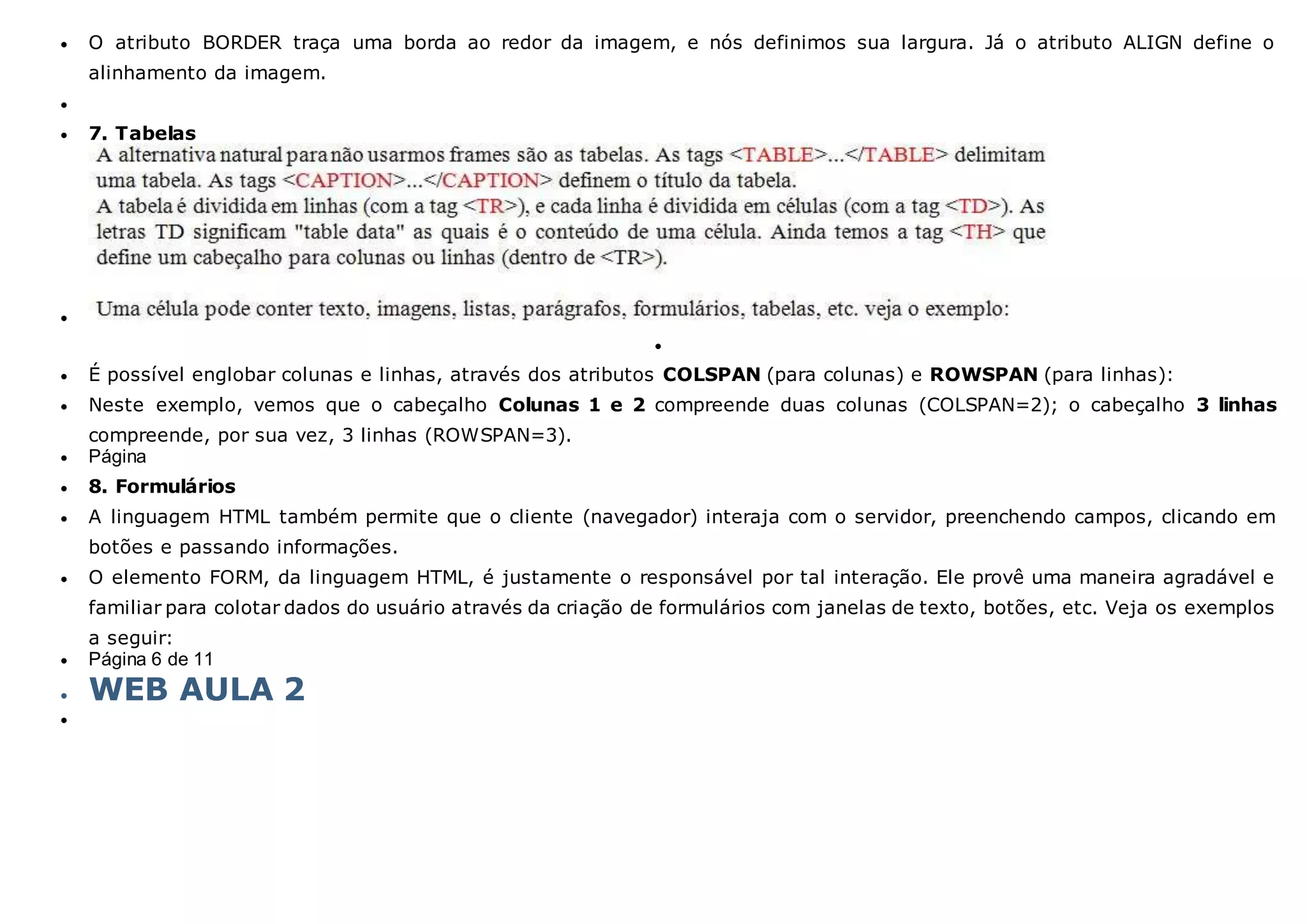  O atributo BORDER traça uma borda ao redor da imagem, e nós definimos sua largura. Já o atributo ALIGN define o
alinhamento da imagem.

 7. Tabelas


 É possível englobar colunas e linhas, através dos atributos COLSPAN (para colunas) e ROWSPAN (para linhas):
 Neste exemplo, vemos que o cabeçalho Colunas 1 e 2 compreende duas colunas (COLSPAN=2); o cabeçalho 3 linhas
compreende, por sua vez, 3 linhas (ROWSPAN=3).
 Página
 8. Formulários
 A linguagem HTML também permite que o cliente (navegador) interaja com o servidor, preenchendo campos, clicando em
botões e passando informações.
 O elemento FORM, da linguagem HTML, é justamente o responsável por tal interação. Ele provê uma maneira agradável e
familiar para colotar dados do usuário através da criação de formulários com janelas de texto, botões, etc. Veja os exemplos
a seguir:
 Página 6 de 11
 WEB AULA 2

 