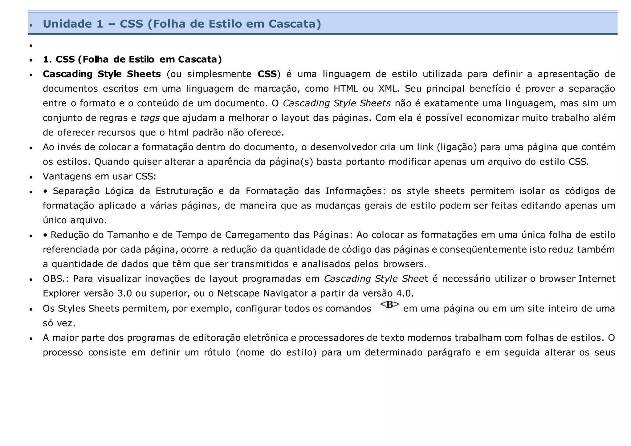  Unidade 1 – CSS (Folha de Estilo em Cascata)

 1. CSS (Folha de Estilo em Cascata)
 Cascading Style Sheets (ou simplesmente CSS) é uma linguagem de estilo utilizada para definir a apresentação de
documentos escritos em uma linguagem de marcação, como HTML ou XML. Seu principal benefício é prover a separação
entre o formato e o conteúdo de um documento. O Cascading Style Sheets não é exatamente uma linguagem, mas sim um
conjunto de regras e tags que ajudam a melhorar o layout das páginas. Com ela é possível economizar muito trabalho além
de oferecer recursos que o html padrão não oferece.
 Ao invés de colocar a formatação dentro do documento, o desenvolvedor cria um link (ligação) para uma página que contém
os estilos. Quando quiser alterar a aparência da página(s) basta portanto modificar apenas um arquivo do estilo CSS.
 Vantagens em usar CSS:
 • Separação Lógica da Estruturação e da Formatação das Informações: os style sheets permitem isolar os códigos de
formatação aplicado a várias páginas, de maneira que as mudanças gerais de estilo podem ser feitas editando apenas um
único arquivo.
 • Redução do Tamanho e de Tempo de Carregamento das Páginas: Ao colocar as formatações em uma única folha de estilo
referenciada por cada página, ocorre a redução da quantidade de código das páginas e conseqüentemente isto reduz também
a quantidade de dados que têm que ser transmitidos e analisados pelos browsers.
 OBS.: Para visualizar inovações de layout programadas em Cascading Style Sheet é necessário utilizar o browser Internet
Explorer versão 3.0 ou superior, ou o Netscape Navigator a partir da versão 4.0.
 Os Styles Sheets permitem, por exemplo, configurar todos os comandos em uma página ou em um site inteiro de uma
só vez.
 A maior parte dos programas de editoração eletrônica e processadores de texto modernos trabalham com folhas de estilos. O
processo consiste em definir um rótulo (nome do estilo) para um determinado parágrafo e em seguida alterar os seus
 