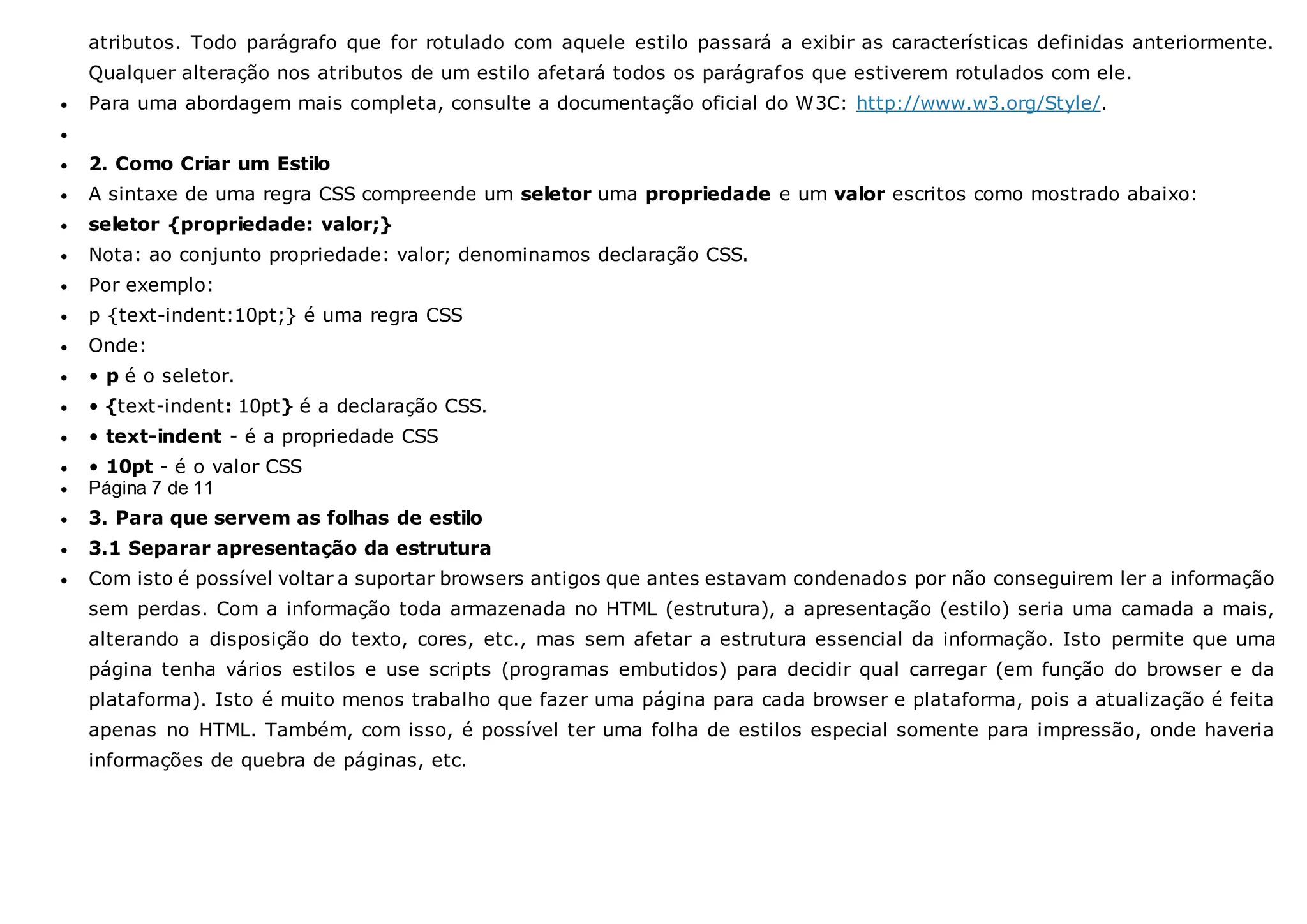 atributos. Todo parágrafo que for rotulado com aquele estilo passará a exibir as características definidas anteriormente.
Qualquer alteração nos atributos de um estilo afetará todos os parágrafos que estiverem rotulados com ele.
 Para uma abordagem mais completa, consulte a documentação oficial do W3C: http://www.w3.org/Style/.

 2. Como Criar um Estilo
 A sintaxe de uma regra CSS compreende um seletor uma propriedade e um valor escritos como mostrado abaixo:
 seletor {propriedade: valor;}
 Nota: ao conjunto propriedade: valor; denominamos declaração CSS.
 Por exemplo:
 p {text-indent:10pt;} é uma regra CSS
 Onde:
 • p é o seletor.
 • {text-indent: 10pt} é a declaração CSS.
 • text-indent - é a propriedade CSS
 • 10pt - é o valor CSS
 Página 7 de 11
 3. Para que servem as folhas de estilo
 3.1 Separar apresentação da estrutura
 Com isto é possível voltar a suportar browsers antigos que antes estavam condenados por não conseguirem ler a informação
sem perdas. Com a informação toda armazenada no HTML (estrutura), a apresentação (estilo) seria uma camada a mais,
alterando a disposição do texto, cores, etc., mas sem afetar a estrutura essencial da informação. Isto permite que uma
página tenha vários estilos e use scripts (programas embutidos) para decidir qual carregar (em função do browser e da
plataforma). Isto é muito menos trabalho que fazer uma página para cada browser e plataforma, pois a atualização é feita
apenas no HTML. Também, com isso, é possível ter uma folha de estilos especial somente para impressão, onde haveria
informações de quebra de páginas, etc.
 