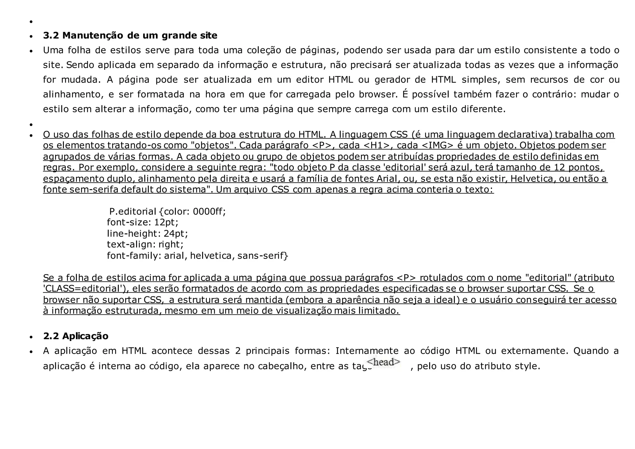 
 3.2 Manutenção de um grande site
 Uma folha de estilos serve para toda uma coleção de páginas, podendo ser usada para dar um estilo consistente a todo o
site. Sendo aplicada em separado da informação e estrutura, não precisará ser atualizada todas as vezes que a informação
for mudada. A página pode ser atualizada em um editor HTML ou gerador de HTML simples, sem recursos de cor ou
alinhamento, e ser formatada na hora em que for carregada pelo browser. É possível também fazer o contrário: mudar o
estilo sem alterar a informação, como ter uma página que sempre carrega com um estilo diferente.

 O uso das folhas de estilo depende da boa estrutura do HTML. A linguagem CSS (é uma linguagem declarativa) trabalha com
os elementos tratando-os como "objetos". Cada parágrafo <P>, cada <H1>, cada <IMG> é um objeto. Objetos podem ser
agrupados de várias formas. A cada objeto ou grupo de objetos podem ser atribuídas propriedades de estilo definidas em
regras. Por exemplo, considere a seguinte regra: "todo objeto P da classe 'editorial' será azul, terá tamanho de 12 pontos,
espaçamento duplo, alinhamento pela direita e usará a família de fontes Arial, ou, se esta não existir, Helvetica, ou então a
fonte sem-serifa default do sistema". Um arquivo CSS com apenas a regra acima conteria o texto:
P.editorial {color: 0000ff;
font-size: 12pt;
line-height: 24pt;
text-align: right;
font-family: arial, helvetica, sans-serif}
Se a folha de estilos acima for aplicada a uma página que possua parágrafos <P> rotulados com o nome "editorial" (atributo
'CLASS=editorial'), eles serão formatados de acordo com as propriedades especificadas se o browser suportar CSS. Se o
browser não suportar CSS, a estrutura será mantida (embora a aparência não seja a ideal) e o usuário conseguirá ter acesso
à informação estruturada, mesmo em um meio de visualização mais limitado.
 2.2 Aplicação
 A aplicação em HTML acontece dessas 2 principais formas: Internamente ao código HTML ou externamente. Quando a
aplicação é interna ao código, ela aparece no cabeçalho, entre as tags , pelo uso do atributo style.
 