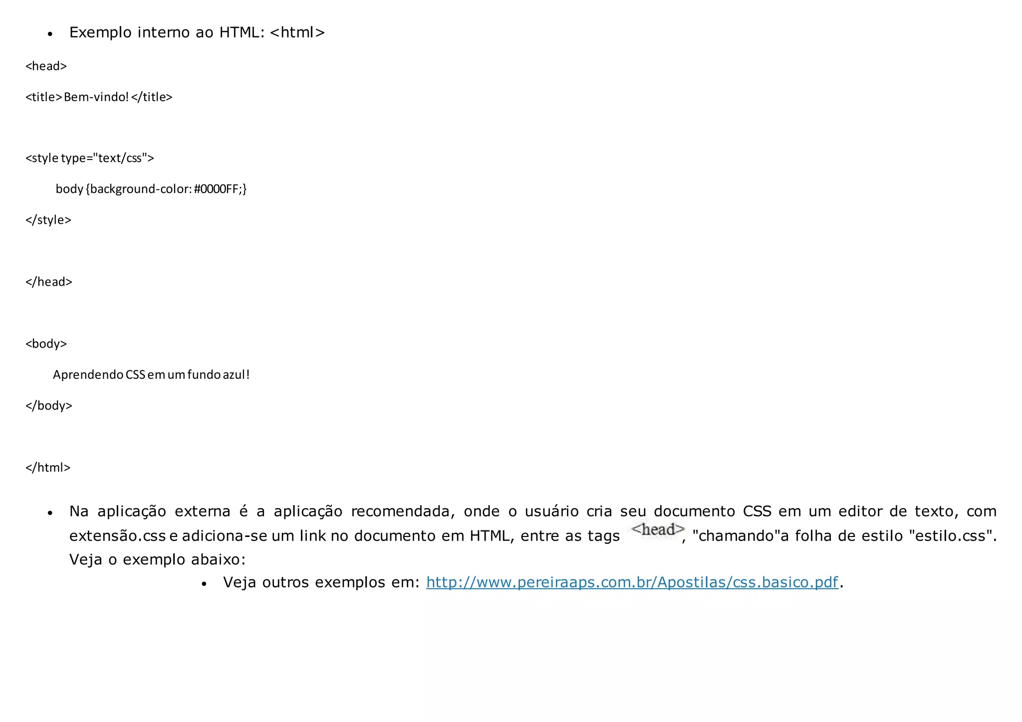  Exemplo interno ao HTML: <html>
<head>
<title>Bem-vindo!</title>
<style type="text/css">
body{background-color:#0000FF;}
</style>
</head>
<body>
AprendendoCSSemumfundoazul!
</body>
</html>
 Na aplicação externa é a aplicação recomendada, onde o usuário cria seu documento CSS em um editor de texto, com
extensão.css e adiciona-se um link no documento em HTML, entre as tags , "chamando"a folha de estilo "estilo.css".
Veja o exemplo abaixo:
 Veja outros exemplos em: http://www.pereiraaps.com.br/Apostilas/css.basico.pdf.
 