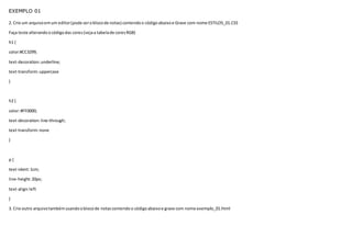EXEMPLO 01
2. Crie um arquivoemum editor(pode seroblocode notas) contendoo códigoabaixoe Grave com nome ESTILOS_01.CSS
Faça teste alterandoocódigodas cores(vejaa tabelade coresRGB)
h1 {
color:#CC3299;
text-decoration:underline;
text-transform:uppercase
}
h2 {
color:#FF0000;
text-decoration:line-through;
text-transform:none
}
p {
text-ident:1cm;
line-height:20px;
text-align:left
}
3. Crie outro arquivotambémusandooblocode notascontendoo códigoabaixoe grave com nome exemplo_01.html
 