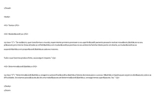 </head>
<body>
<h1> Textos</h1>
<h2> Mudan&ccedil;as</h2>
<p class="1"> "Se voc&ecirc;quertransformaro mundo,experimente primeiropromoveroseuaperfei&ccedil;oamentopessoal e realizarinova&ecirc;&otilde;esnoseu
pr&oacute;priointerior.Estasatitudesse refletir&atilde;oemmudan&ccedil;aspositivasnoseuambientefamiliar.Deste ponto emdiante,asmudan&ccedil;asse
expandir&atilde;oempropor&ccedil;&otilde;escadavezmaiores.
Tudo o que fazemosproduzefeito, causaalgumimpacto."</p>
<h2> Determina&ccedil;&atilde;o</h2>
<p class="2"> "Determina&ccedil;&atilde;o,corageme autoconfian&ccedil;as&atilde;ofatoresdecisivosparao sucesso.N&atilde;oimportaquaissejamosobst&aacute;culose as
dificuldades.Se estamospossu&iacute;dosde umainabal&aacute;veldetermina&ccedil;&atilde;o,conseguiremossuper&aacute;-los."</p>
</body>
</html>
 