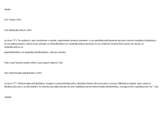<body>
<h1> Textos </h1>
<h2> Mudan&ccedil;as </h2>
<p class="1"> "Se voc&ecirc; quer transformar o mundo, experimente primeiro promover o seu aperfei&ccedil;oamento pessoal e realizar inova&ecirc;&otilde;es
no seu pr&oacute;prio interior.Estas atitudes se refletir&atilde;o em mudan&ccedil;as positivas no seu ambiente familiar.Deste ponto em diante, as
mudan&ccedil;as se
expandir&atilde;o em propor&ccedil;&otilde;es cada vez maiores.
Tudo o que fazemos produz efeito, causa algumimpacto."</p>
<h2> Determina&ccedil;&atilde;o </h2>
<p class="2"> "Determina&ccedil;&atilde;o, coragem e autoconfian&ccedil;a s&atilde;o fatores decisivos para o sucesso. N&atilde;o importa quais sejamos
obst&aacute;culos e as dificuldades. Se estamos possu&iacute;dos de uma inabal&aacute;vel determina&ccedil;&atilde;o, conseguiremos super&aacute;-los." </p>
</body>
 