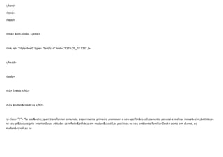 </html>
<html>
<head>
<title> Bem-vindo! </title>
<link rel= "stylesheet" type= "text/css" href= "ESTILOS_02.CSS" />
</head>
<body>
<h1> Textos </h1>
<h2> Mudan&ccedil;as </h2>
<p class="1"> "Se voc&ecirc; quer transformar o mundo, experimente primeiro promover o seu aperfei&ccedil;oamento pessoal e realizar inova&ecirc;&otilde;es
no seu pr&oacute;prio interior.Estas atitudes se refletir&atilde;o em mudan&ccedil;as positivas no seu ambiente familiar.Deste ponto em diante, as
mudan&ccedil;as se
 