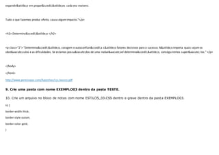 expandir&atilde;o em propor&ccedil;&otilde;es cada vez maiores.
Tudo o que fazemos produz efeito, causa algumimpacto."</p>
<h2> Determina&ccedil;&atilde;o </h2>
<p class="2"> "Determina&ccedil;&atilde;o, coragem e autoconfian&ccedil;a s&atilde;o fatores decisivos para o sucesso. N&atilde;o importa quais sejamos
obst&aacute;culos e as dificuldades. Se estamos possu&iacute;dos de uma inabal&aacute;vel determina&ccedil;&atilde;o, conseguiremos super&aacute;-los." </p>
</body>
</html>
http://www.pereiraaps.com/Apostilas/css.basico.pdf
9. Crie uma pasta com nome EXEMPLO03 dentro da pasta TESTE.
10. Crie um arquivo no bloco de notas com nome ESTILOS_03.CSS dentro e grave dentro da pasta EXEMPLO03.
h1 {
border-width:thick;
border-style:outset;
border-color:gold;
}
 